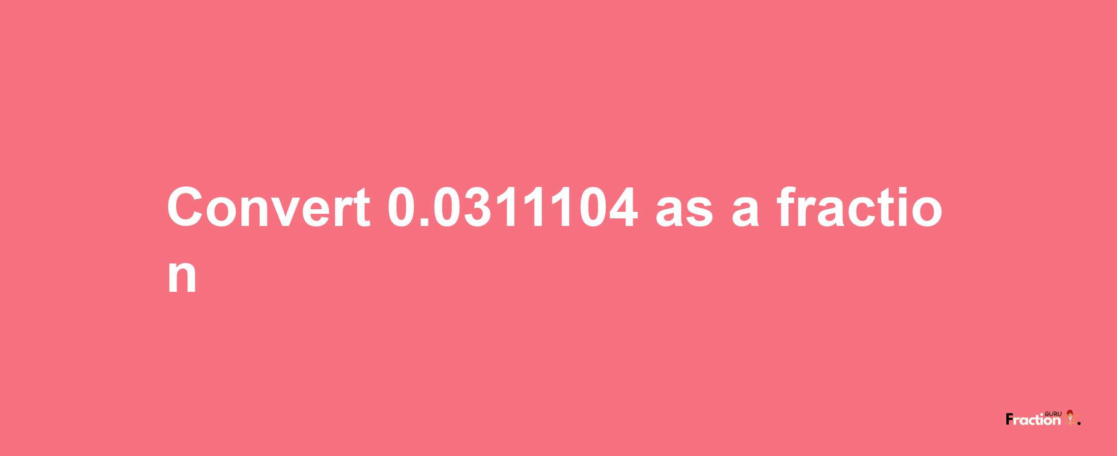 How to convert 0.0311104 as a fraction