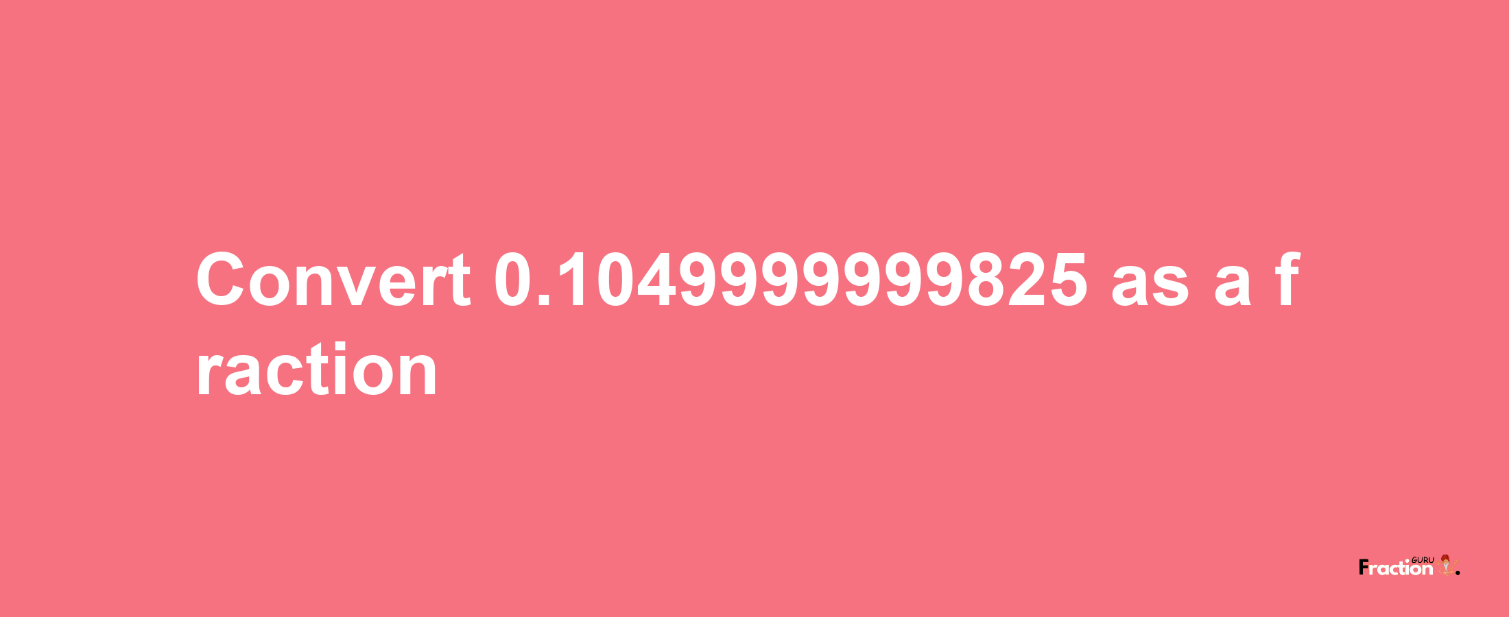 How to convert 0.1049999999825 as a fraction