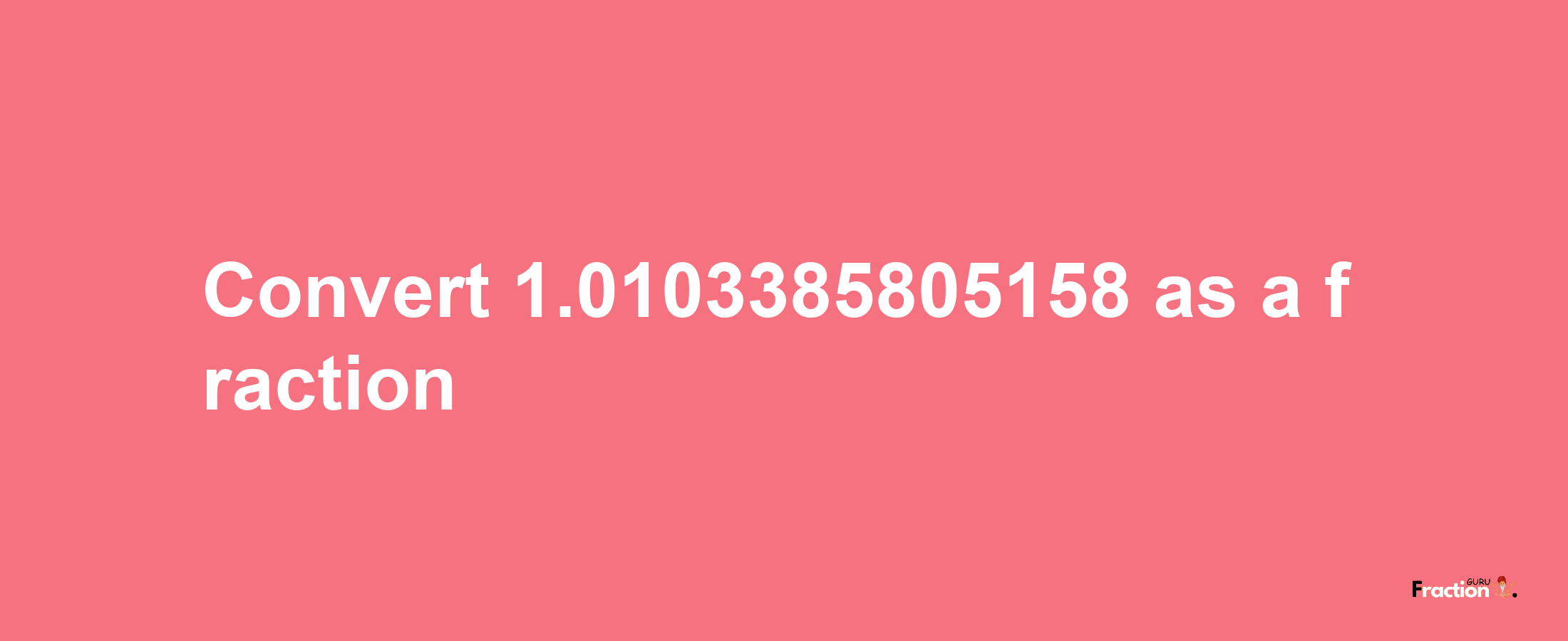 How to convert 1.0103385805158 as a fraction