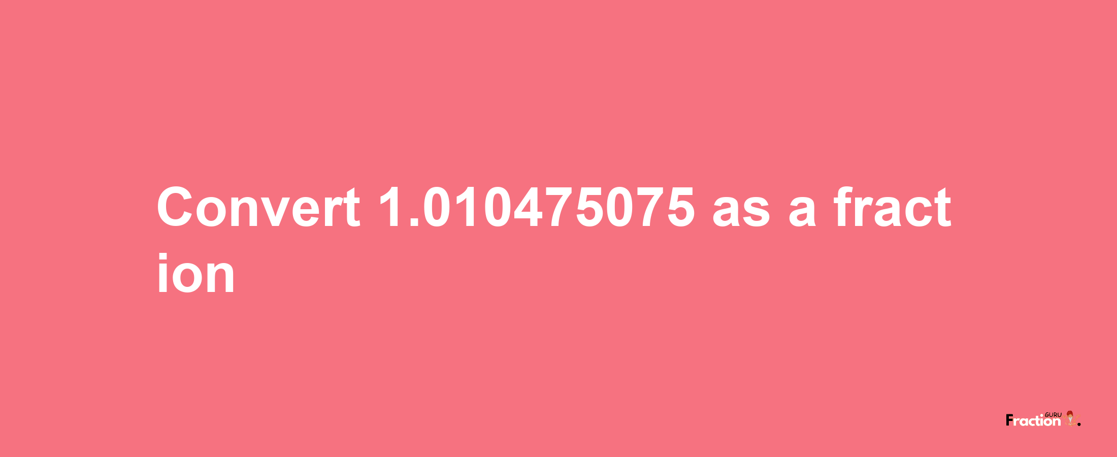 How to convert 1.010475075 as a fraction