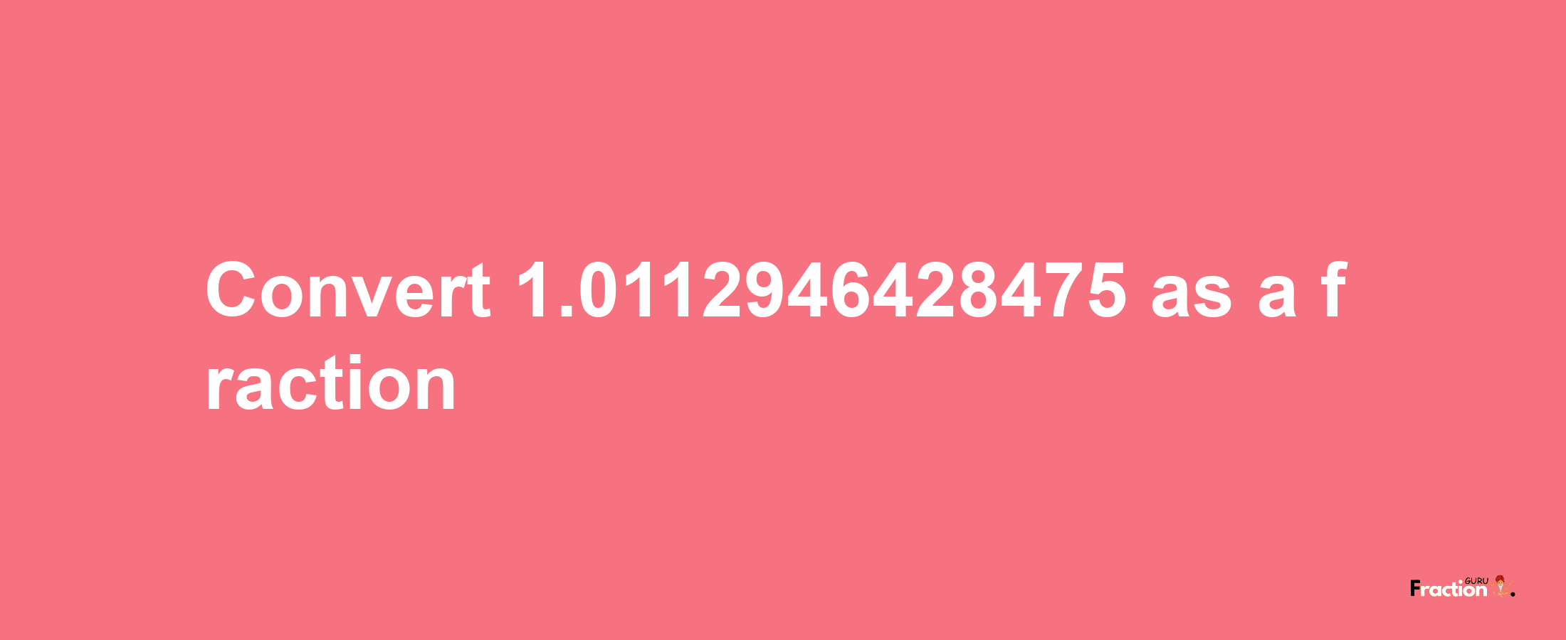 How to convert 1.0112946428475 as a fraction