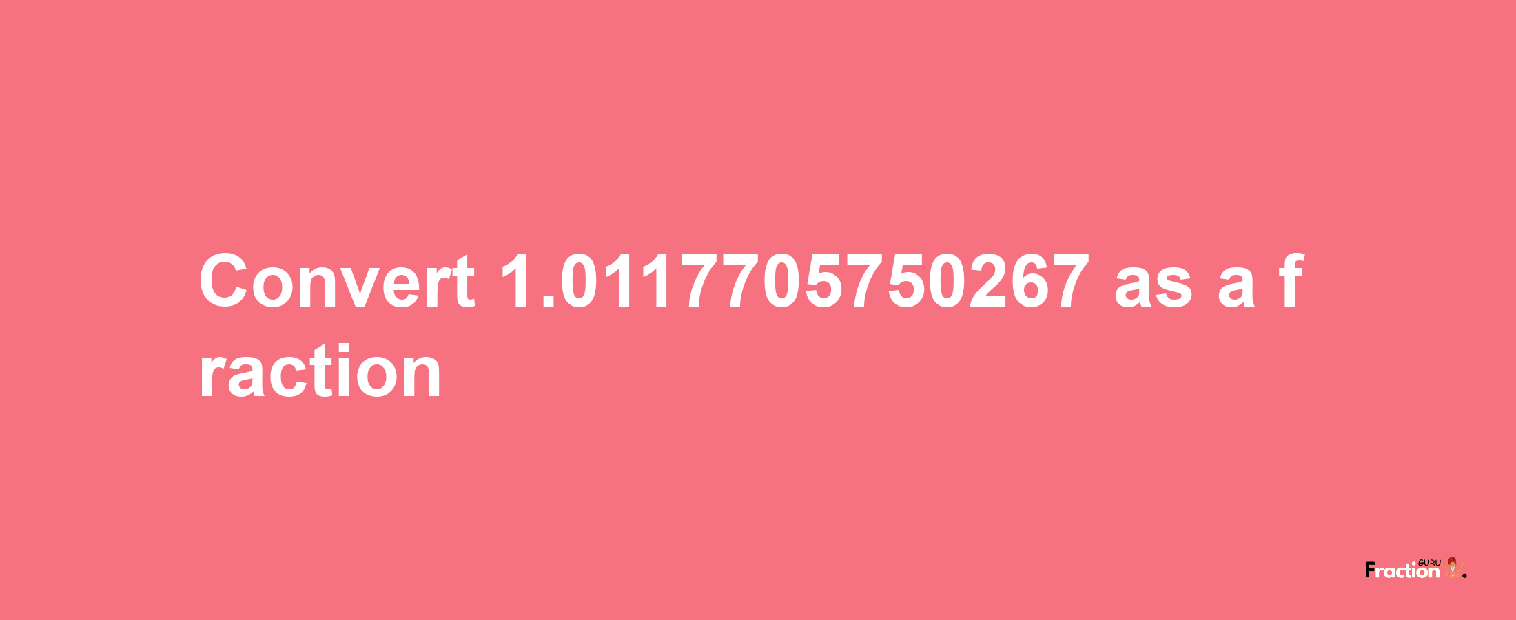 How to convert 1.0117705750267 as a fraction