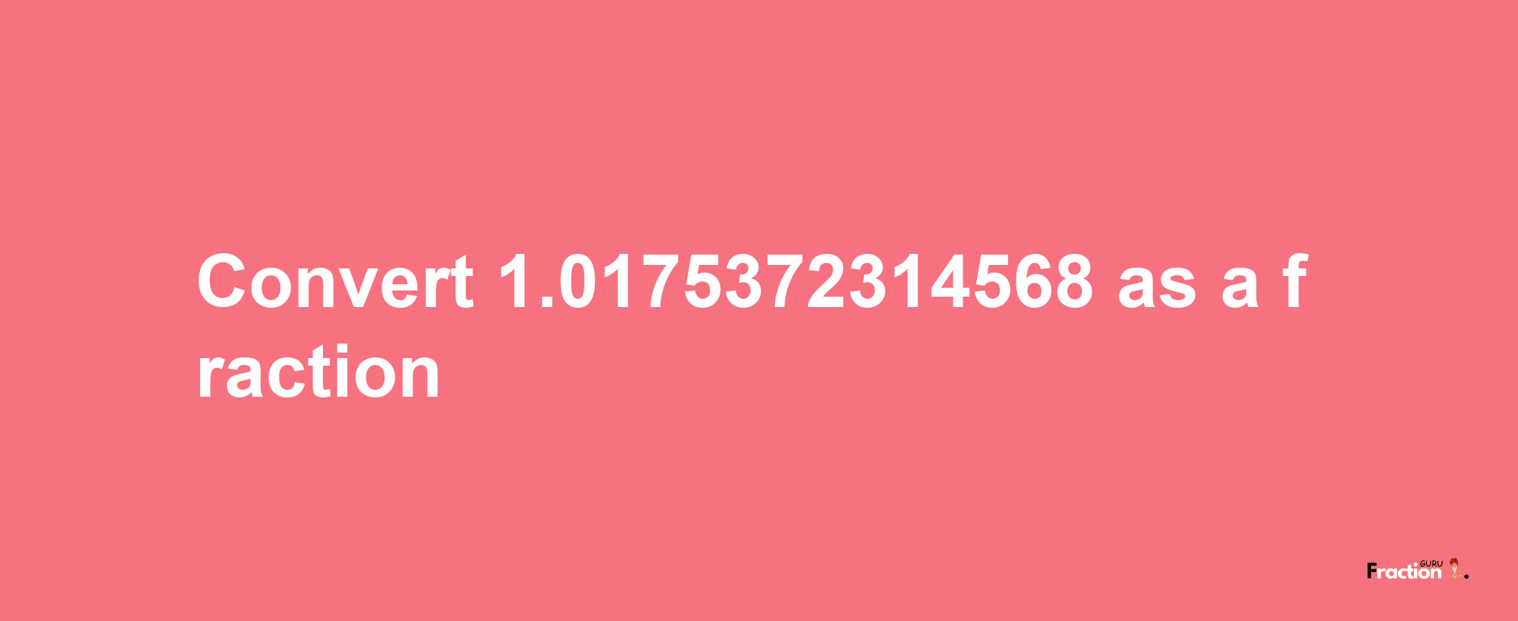 How to convert 1.0175372314568 as a fraction