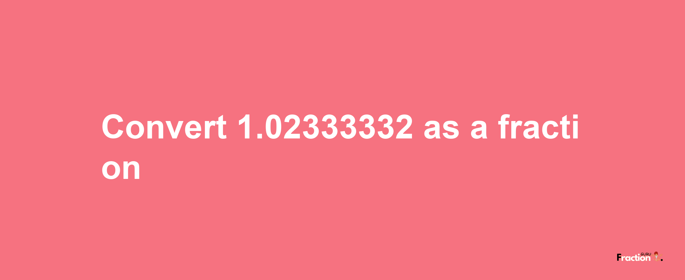 How to convert 1.02333332 as a fraction