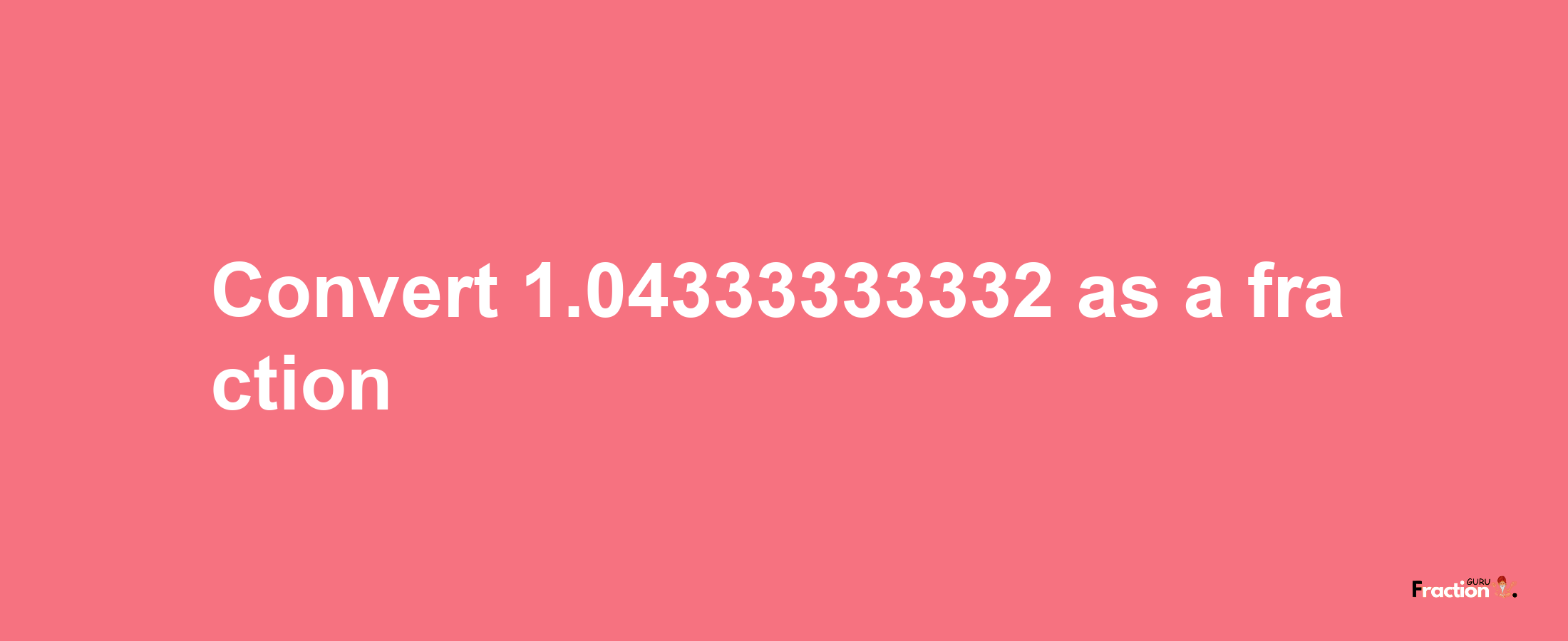 How to convert 1.04333333332 as a fraction