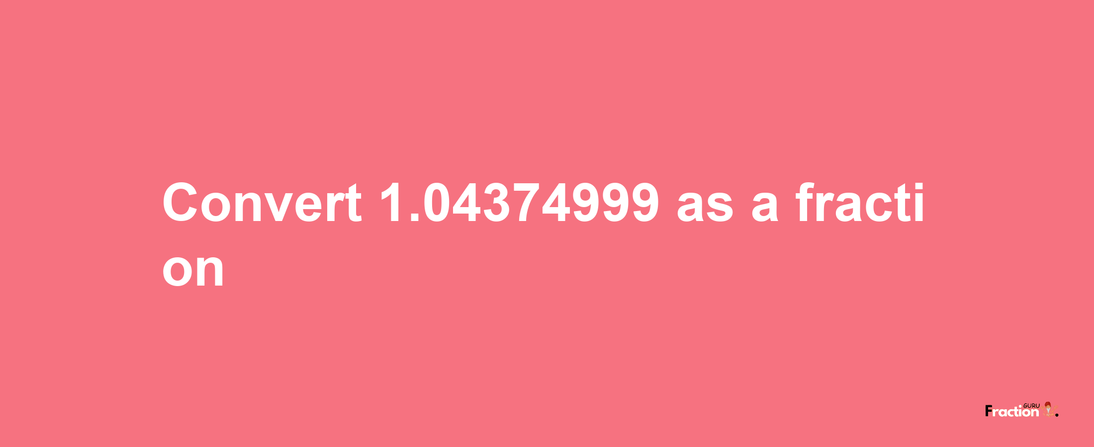 How to convert 1.04374999 as a fraction