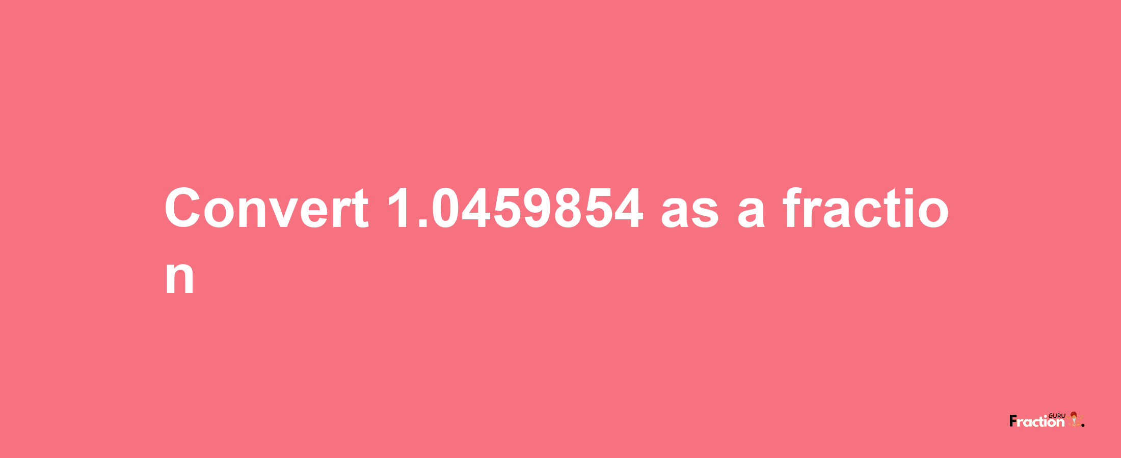 How to convert 1.0459854 as a fraction