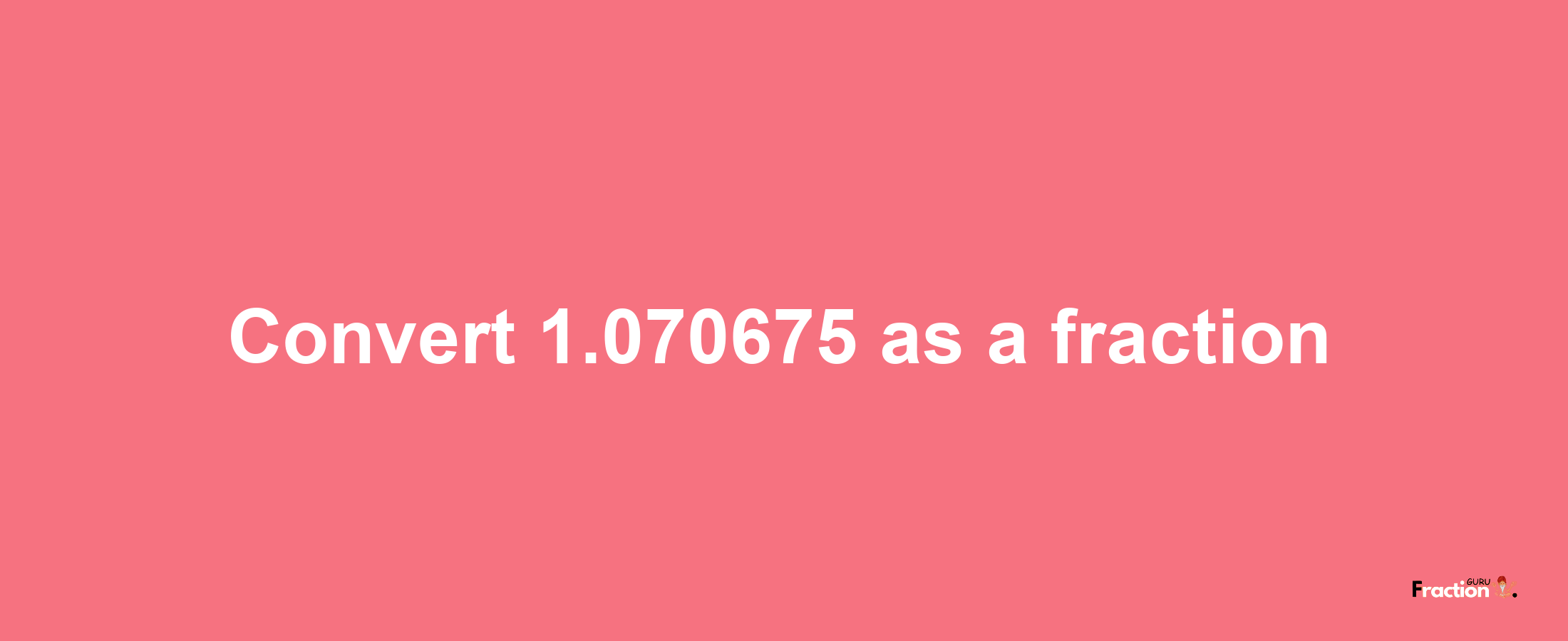 How to convert 1.070675 as a fraction