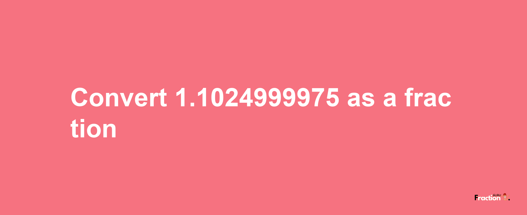 How to convert 1.1024999975 as a fraction