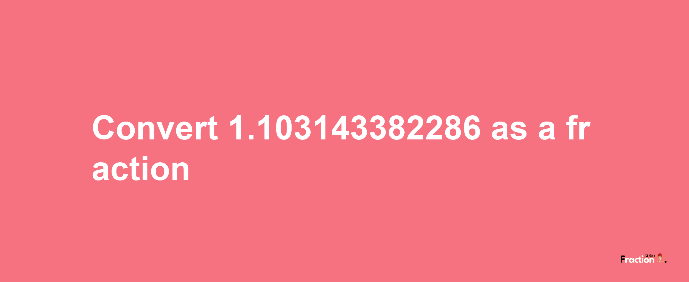 How to convert 1.103143382286 as a fraction