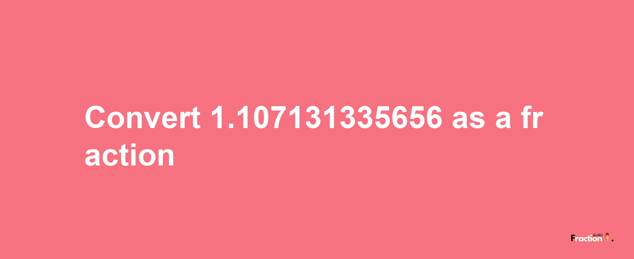 How to convert 1.107131335656 as a fraction