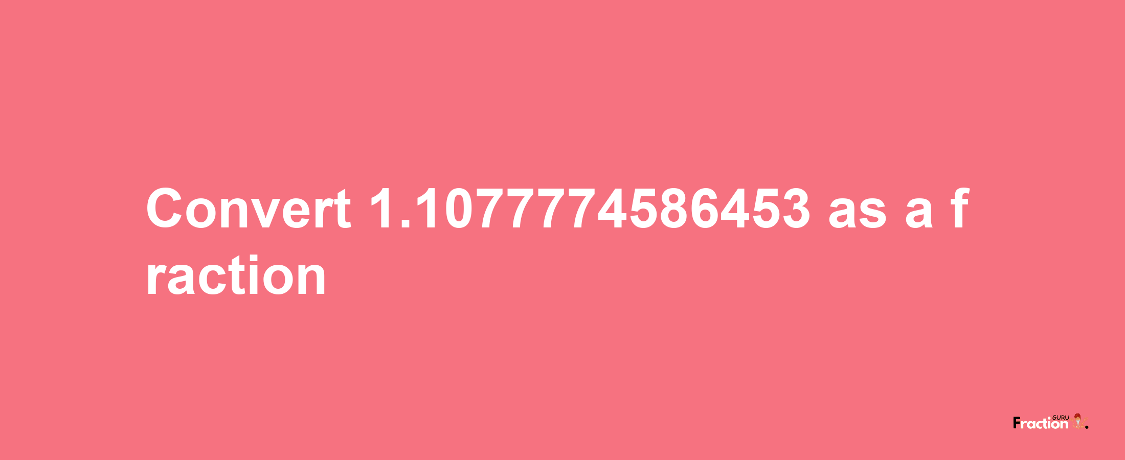 How to convert 1.1077774586453 as a fraction