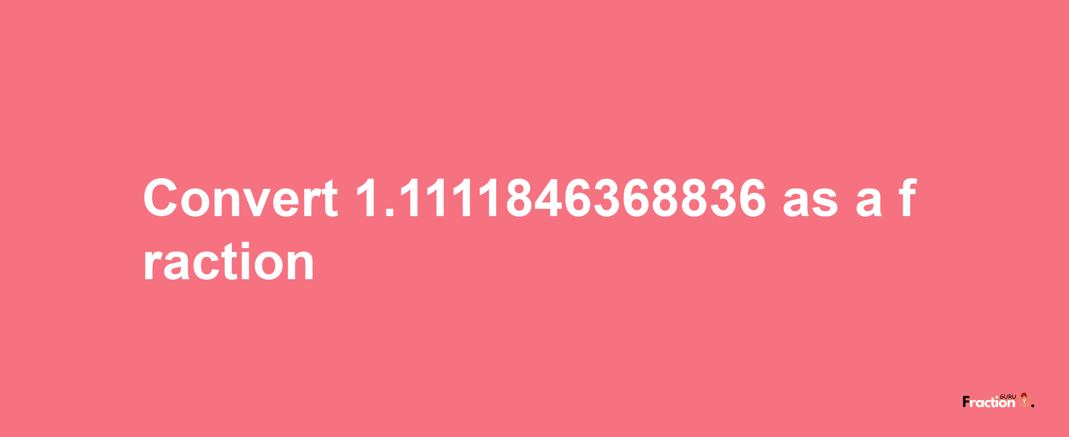 How to convert 1.1111846368836 as a fraction