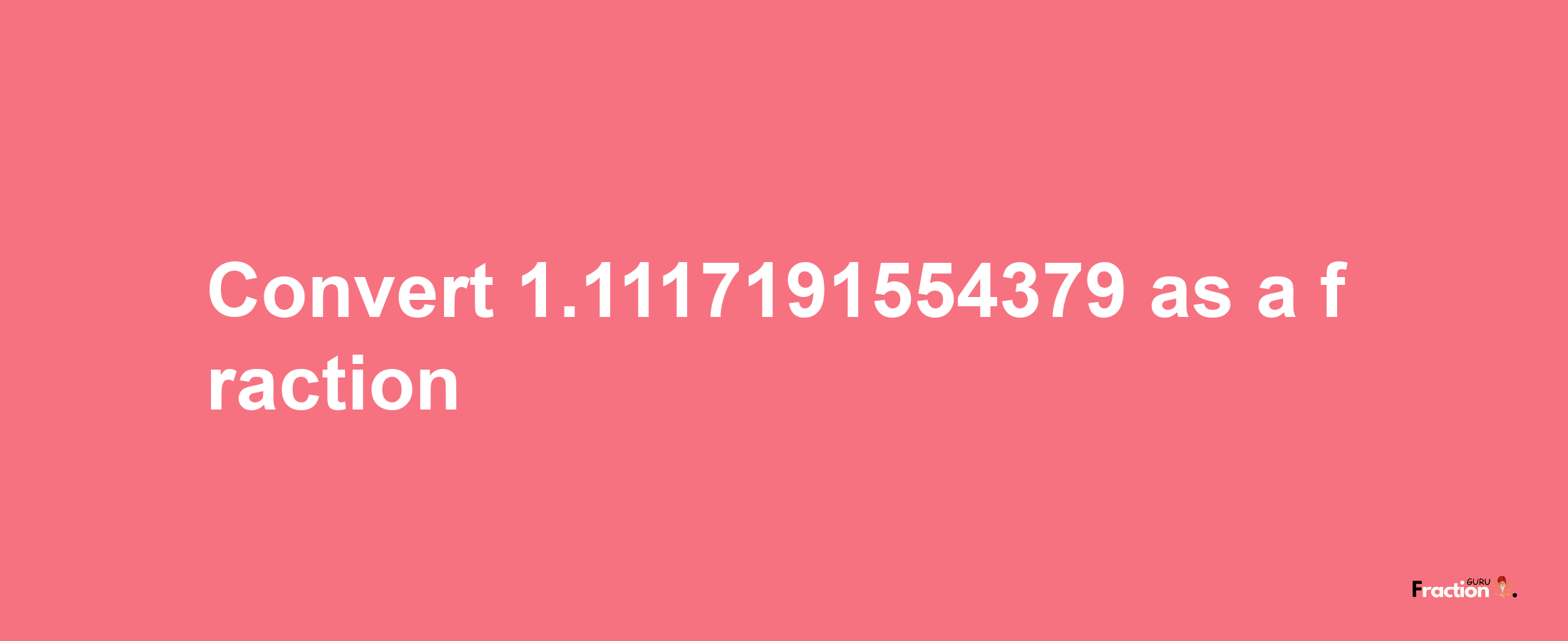 How to convert 1.1117191554379 as a fraction