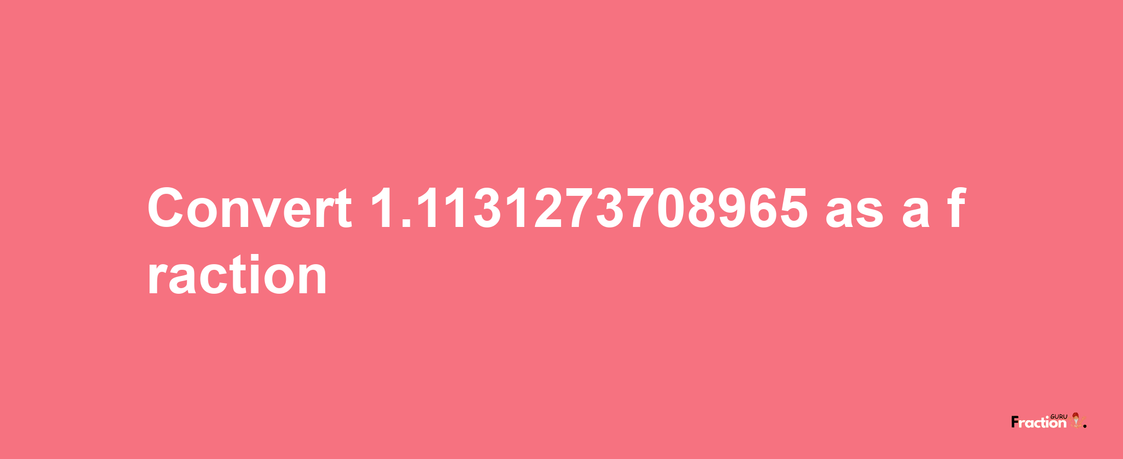 How to convert 1.1131273708965 as a fraction