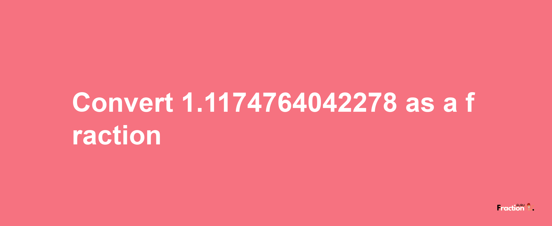 How to convert 1.1174764042278 as a fraction