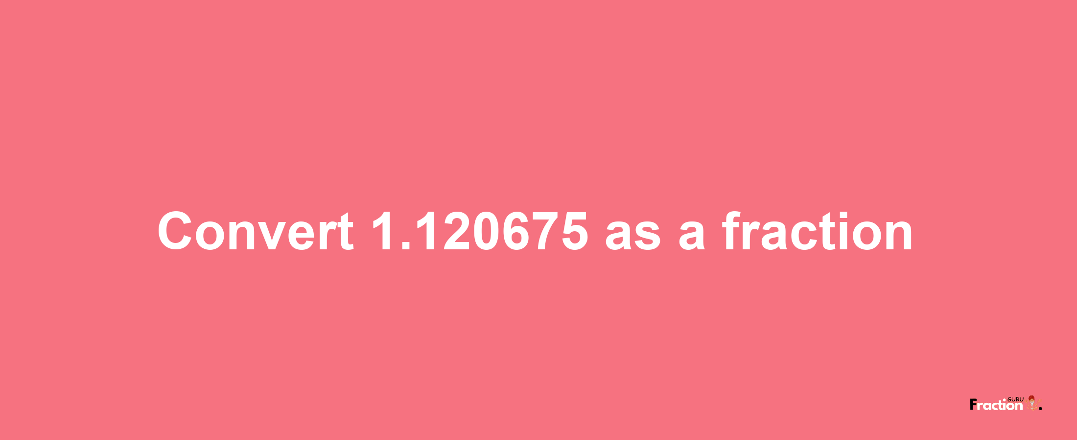 How to convert 1.120675 as a fraction