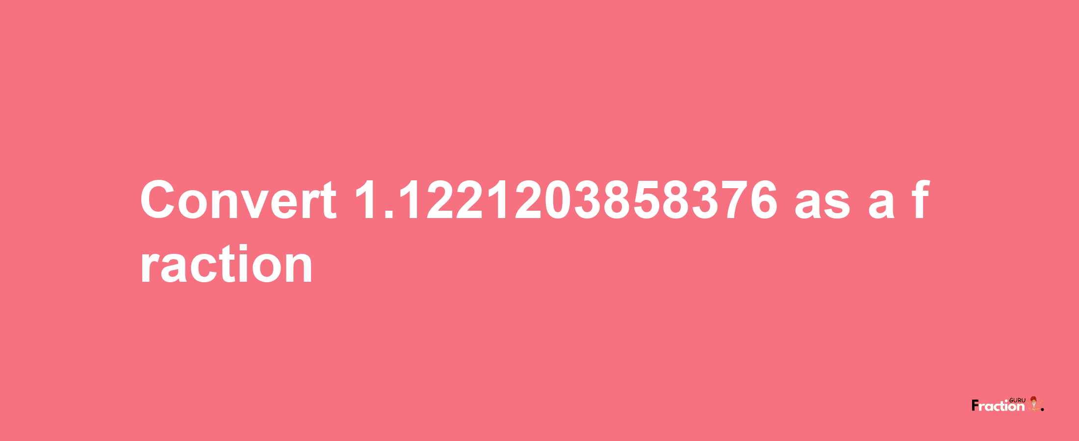 How to convert 1.1221203858376 as a fraction