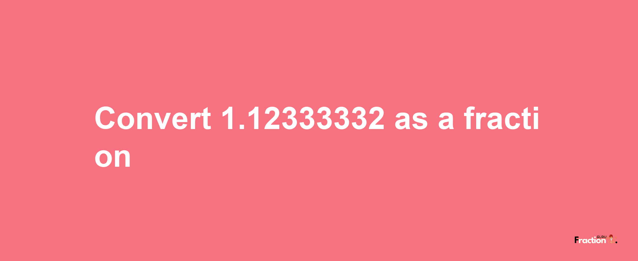 How to convert 1.12333332 as a fraction