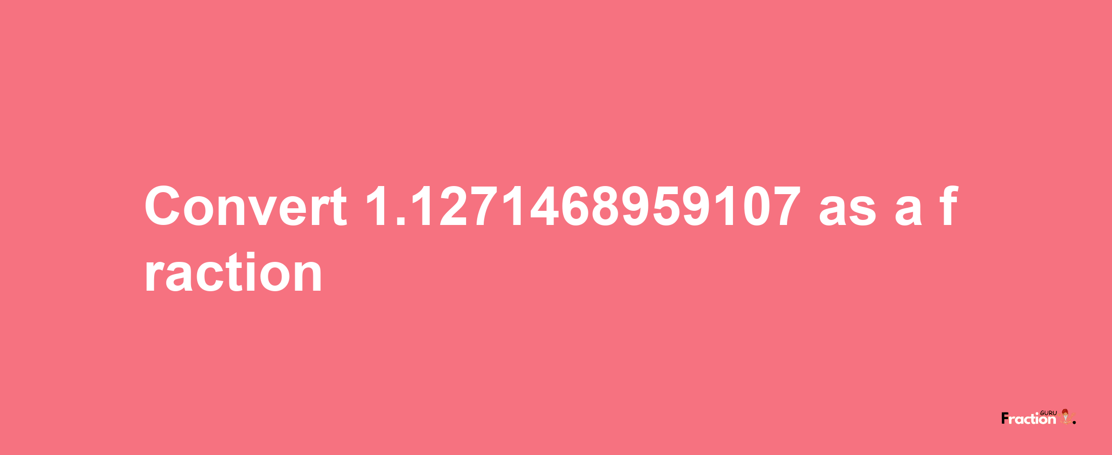 How to convert 1.1271468959107 as a fraction