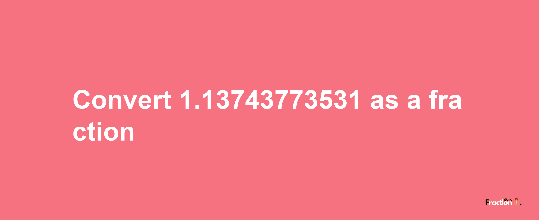 How to convert 1.13743773531 as a fraction