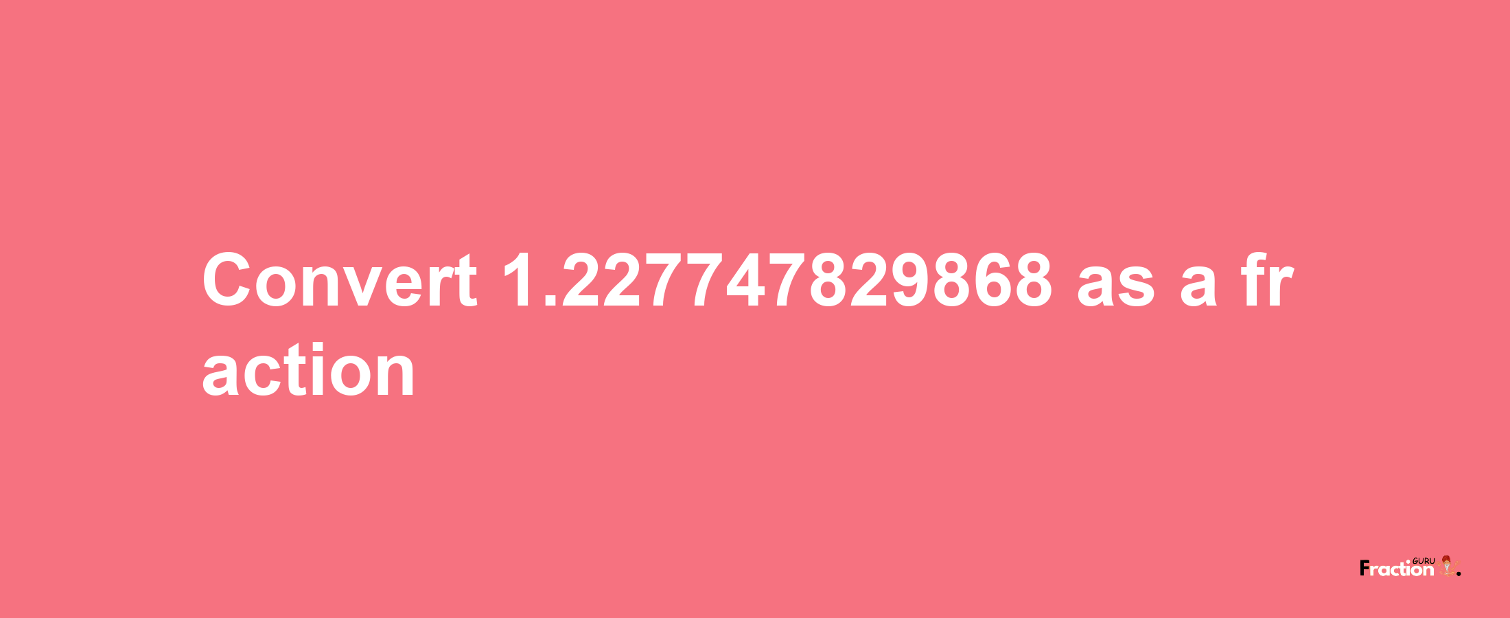 How to convert 1.227747829868 as a fraction