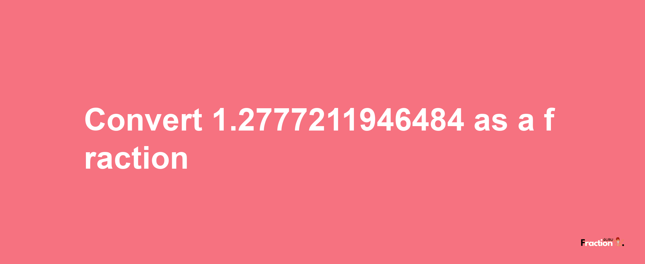 How to convert 1.2777211946484 as a fraction