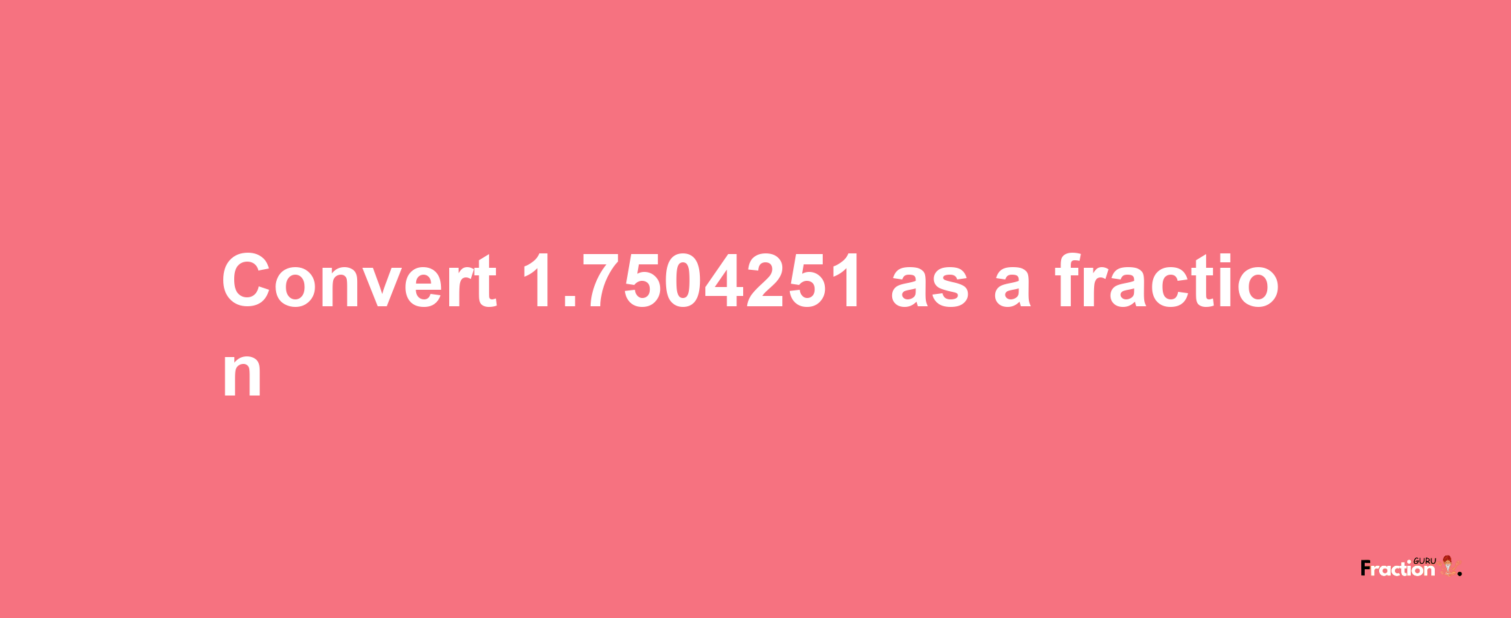 How to convert 1.7504251 as a fraction