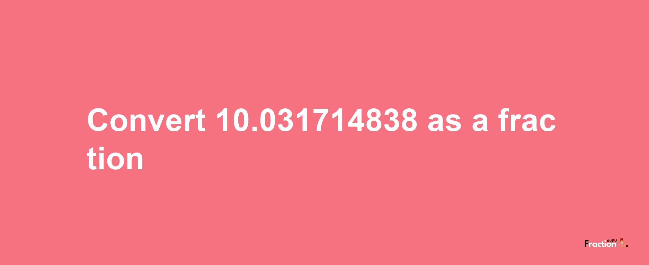 How to convert 10.031714838 as a fraction