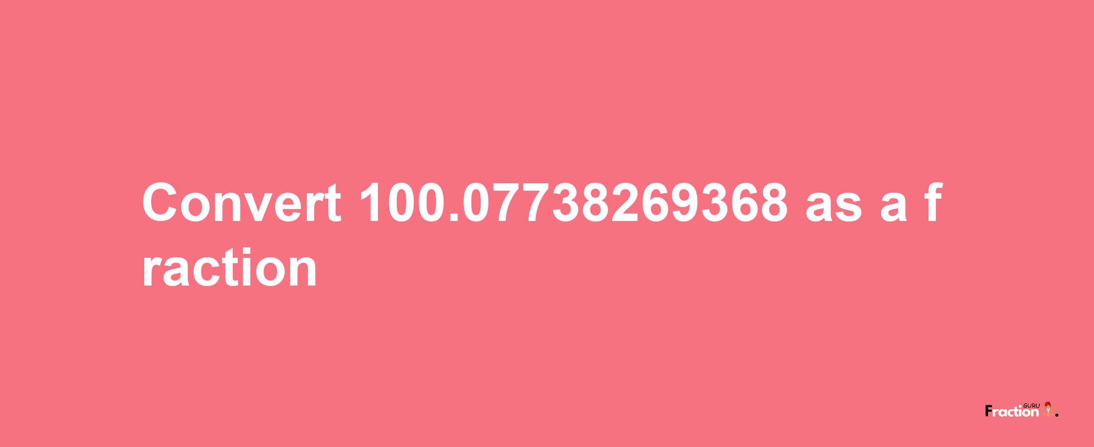 How to convert 100.07738269368 as a fraction