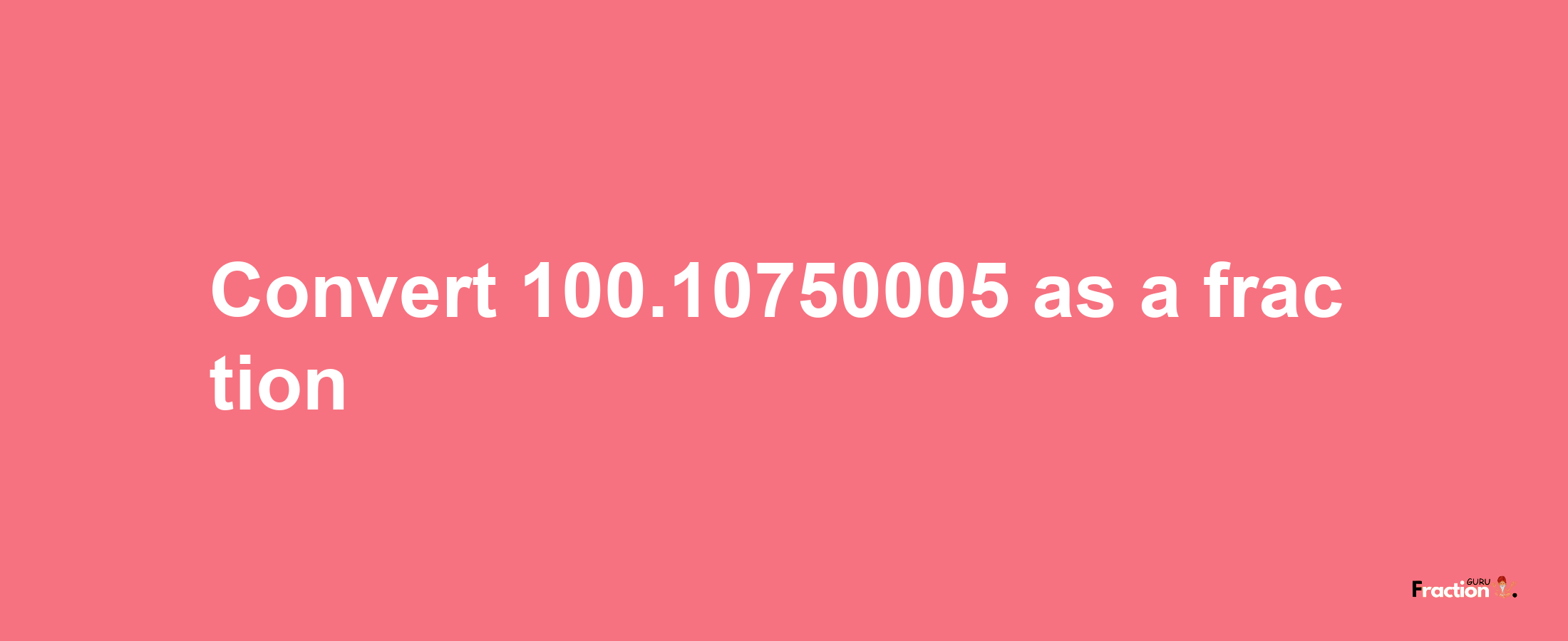 How to convert 100.10750005 as a fraction