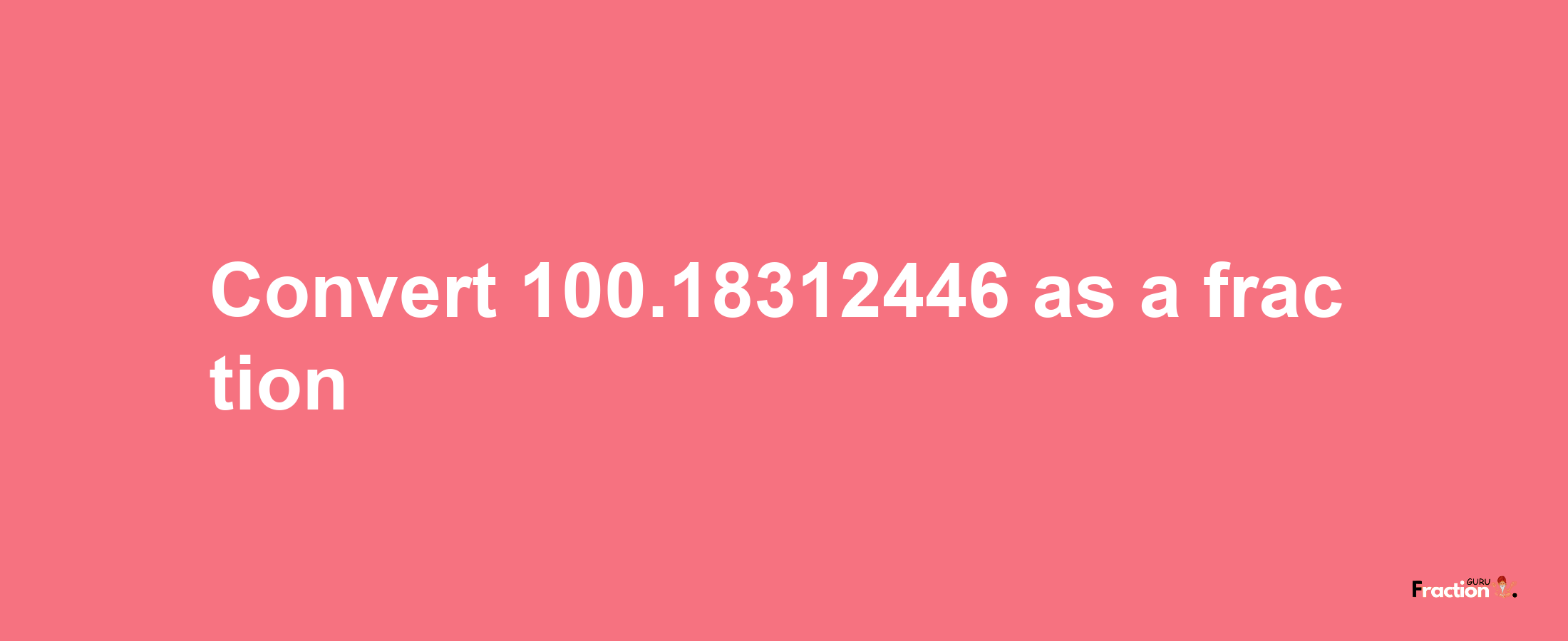 How to convert 100.18312446 as a fraction