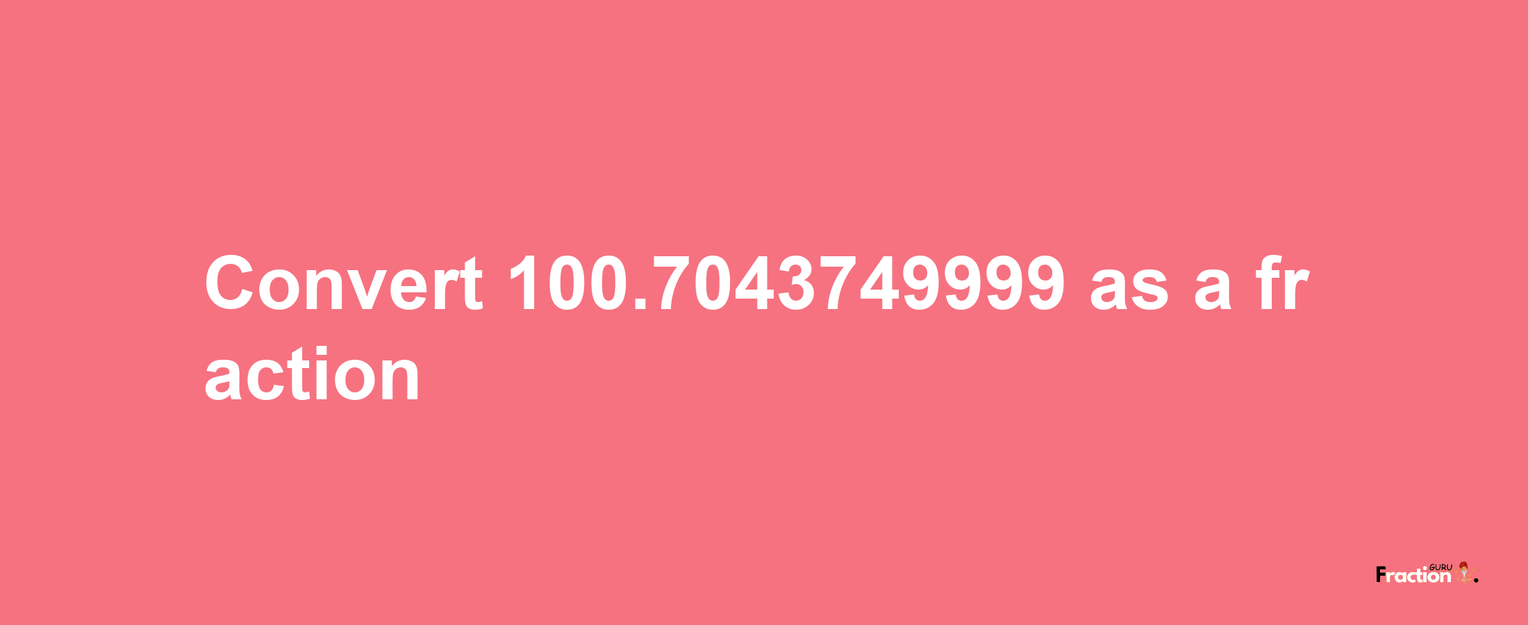 How to convert 100.7043749999 as a fraction