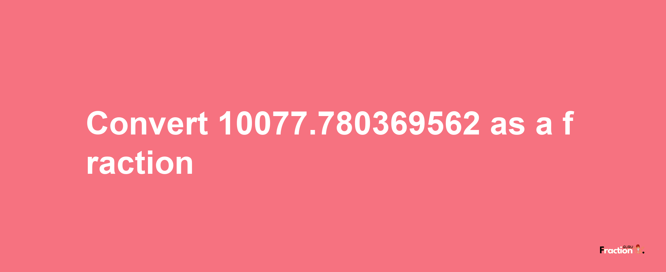 How to convert 10077.780369562 as a fraction