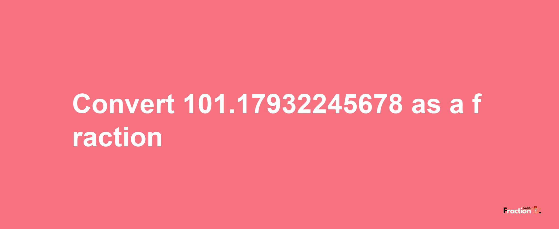 How to convert 101.17932245678 as a fraction