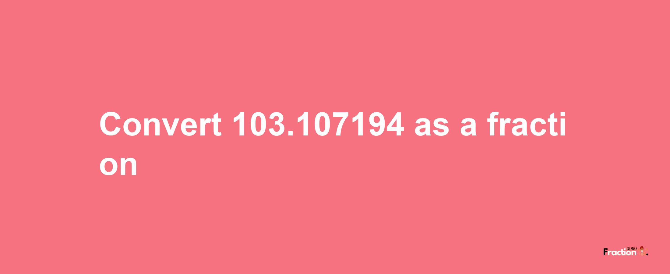 How to convert 103.107194 as a fraction