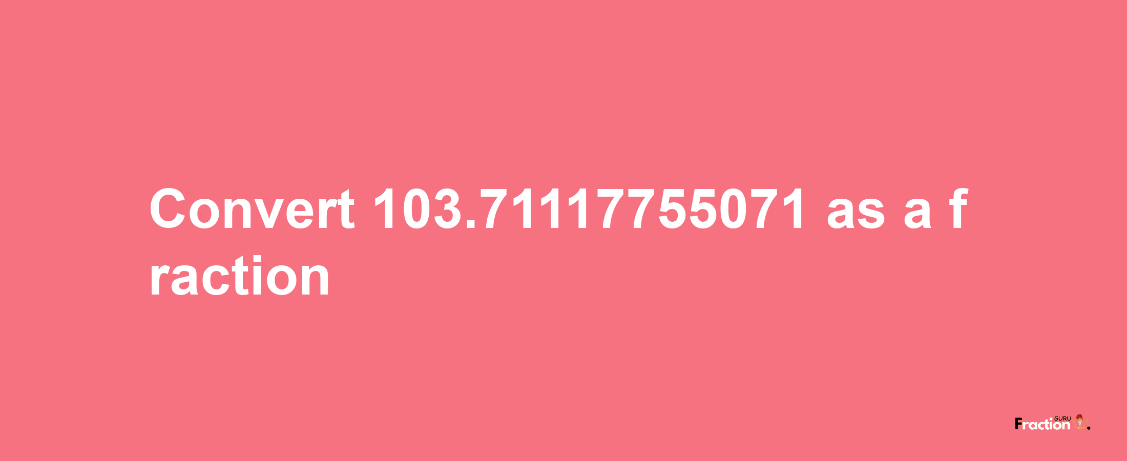 How to convert 103.71117755071 as a fraction