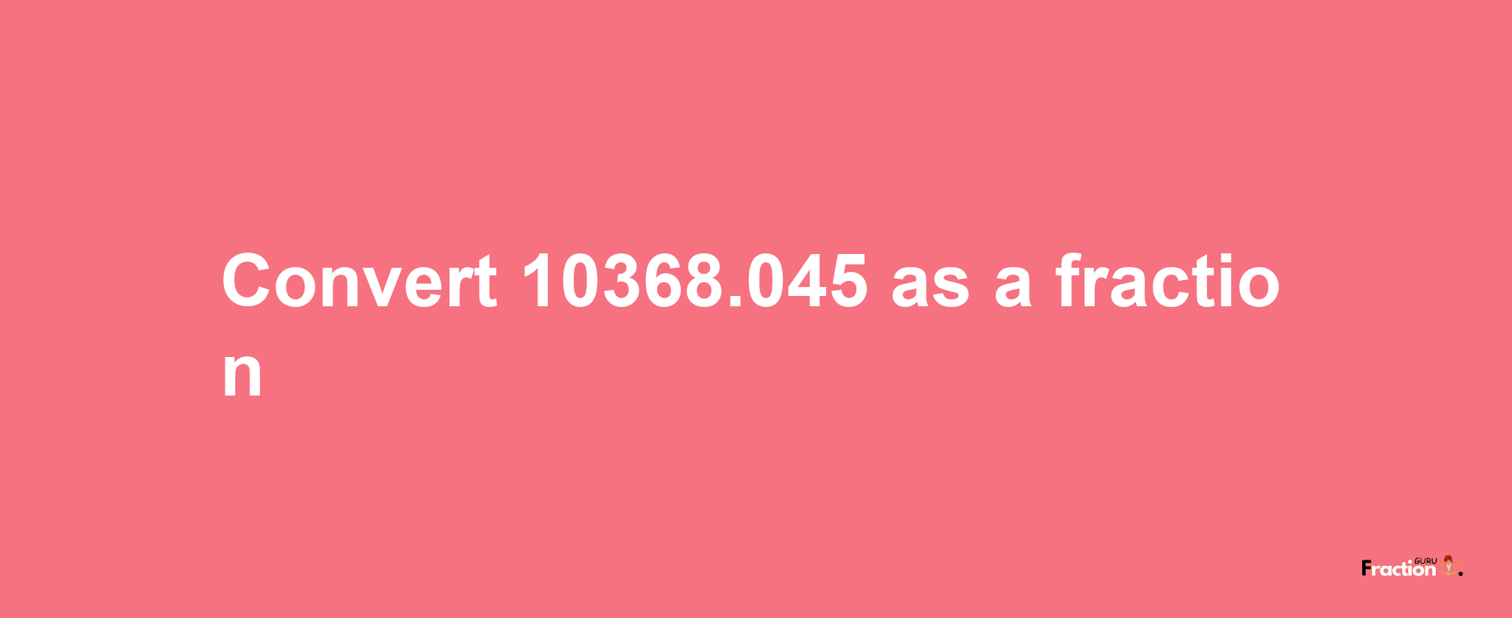 How to convert 10368.045 as a fraction