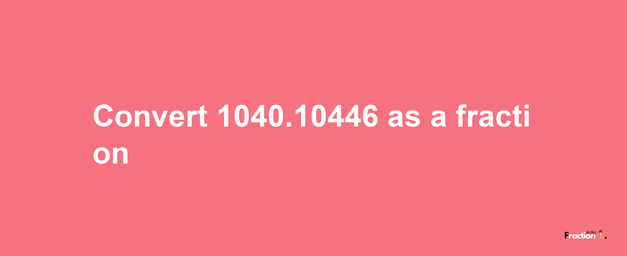 How to convert 1040.10446 as a fraction