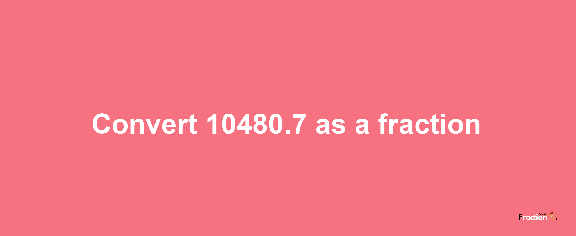 How to convert 10480.7 as a fraction