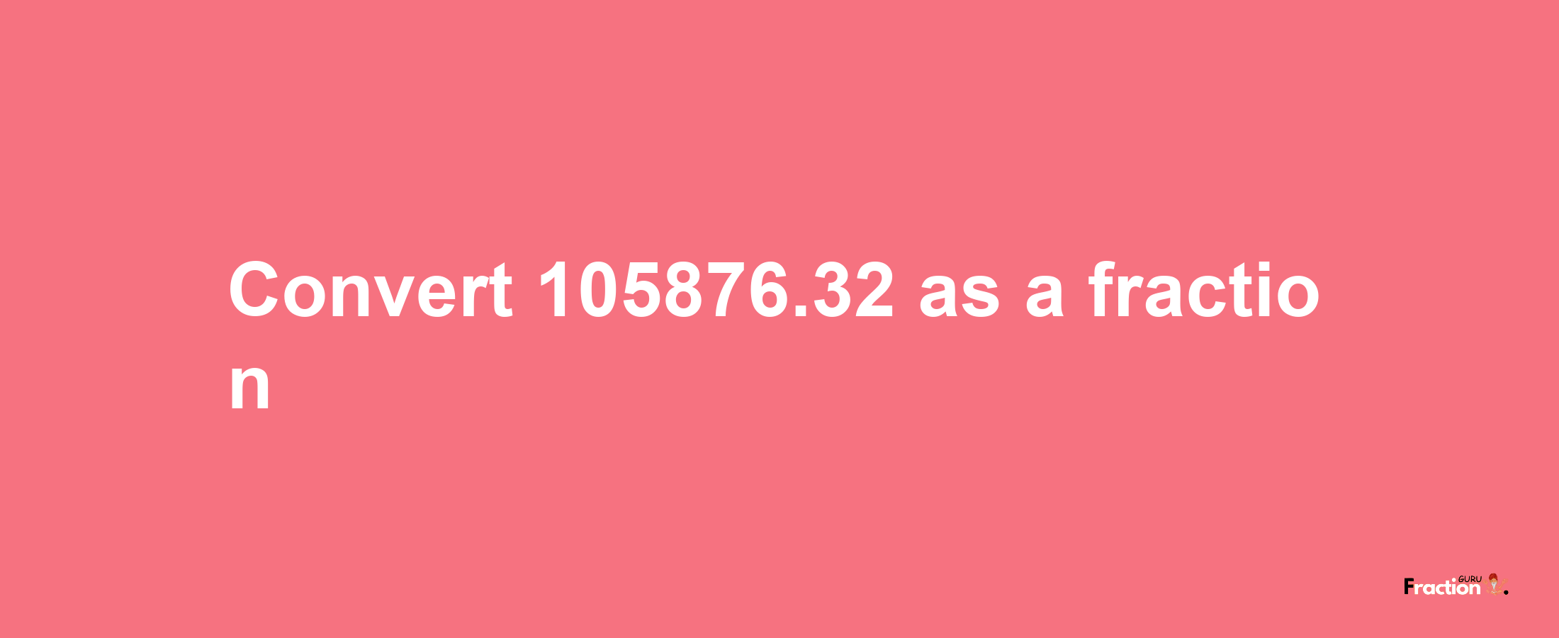 How to convert 105876.32 as a fraction