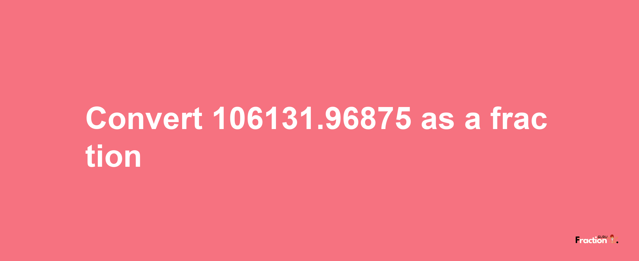 How to convert 106131.96875 as a fraction