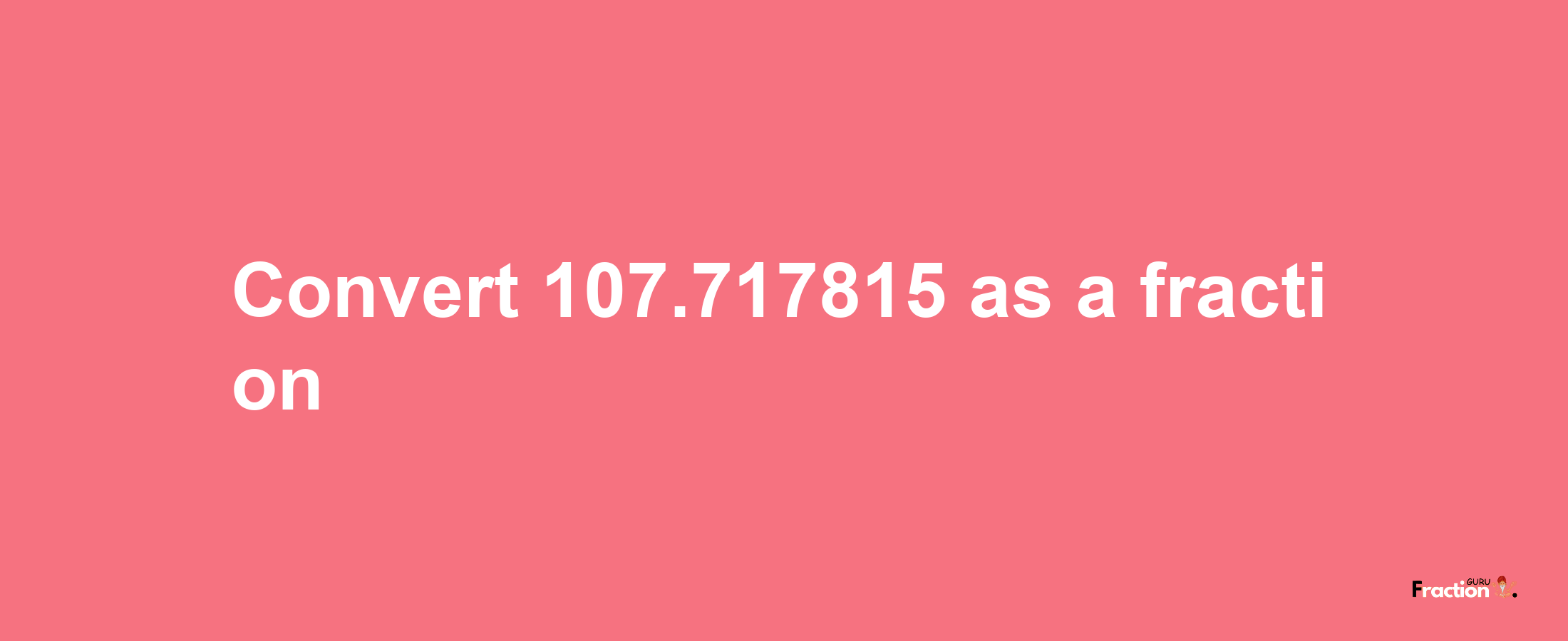 How to convert 107.717815 as a fraction