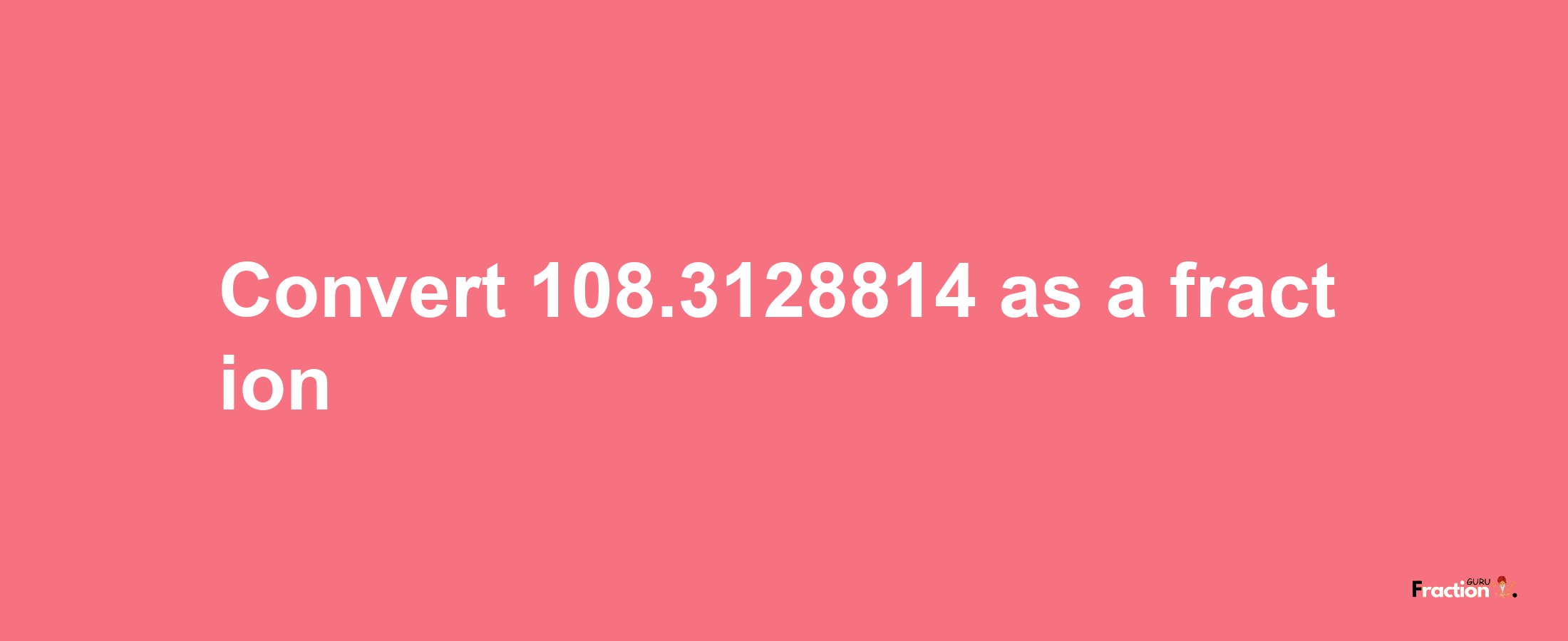 How to convert 108.3128814 as a fraction