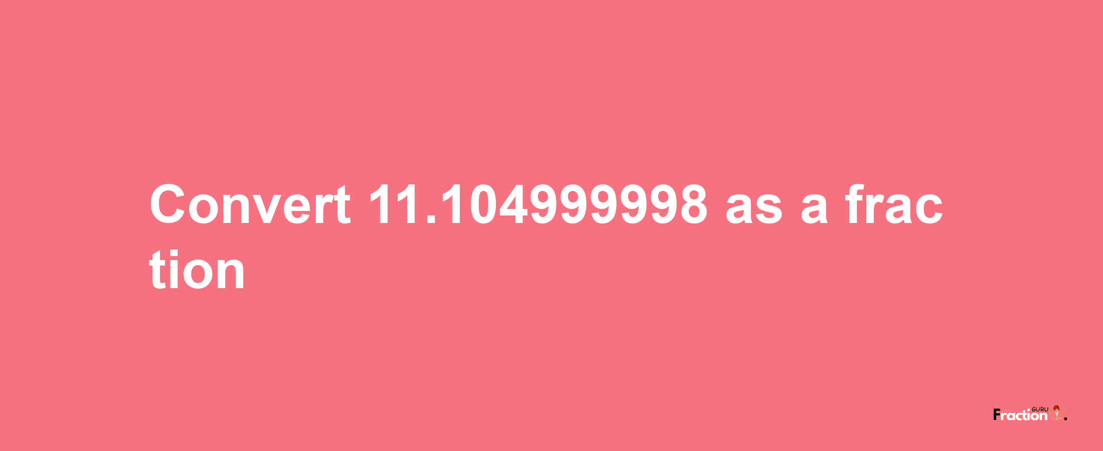 How to convert 11.104999998 as a fraction