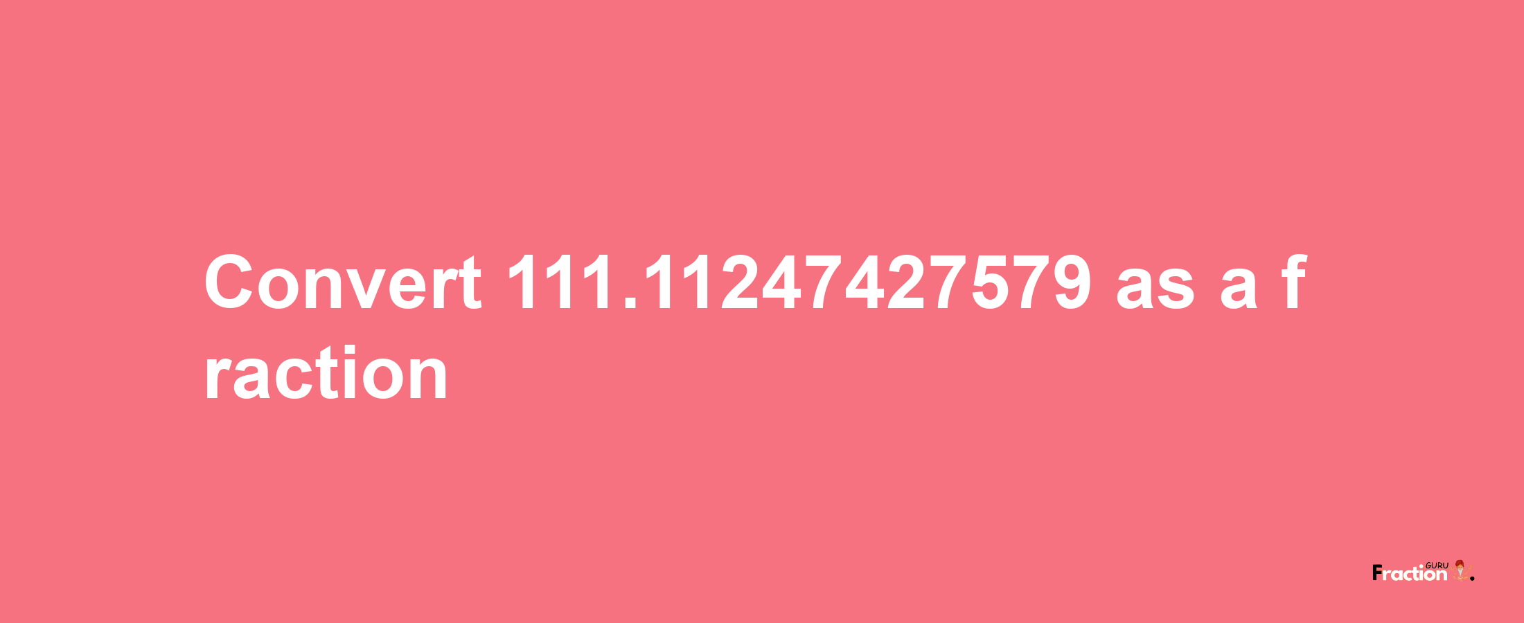 How to convert 111.11247427579 as a fraction