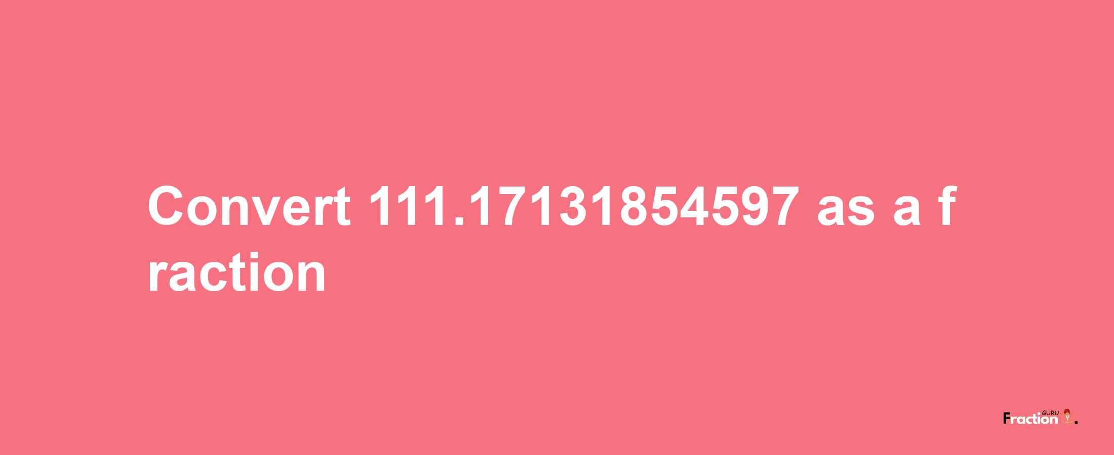 How to convert 111.17131854597 as a fraction