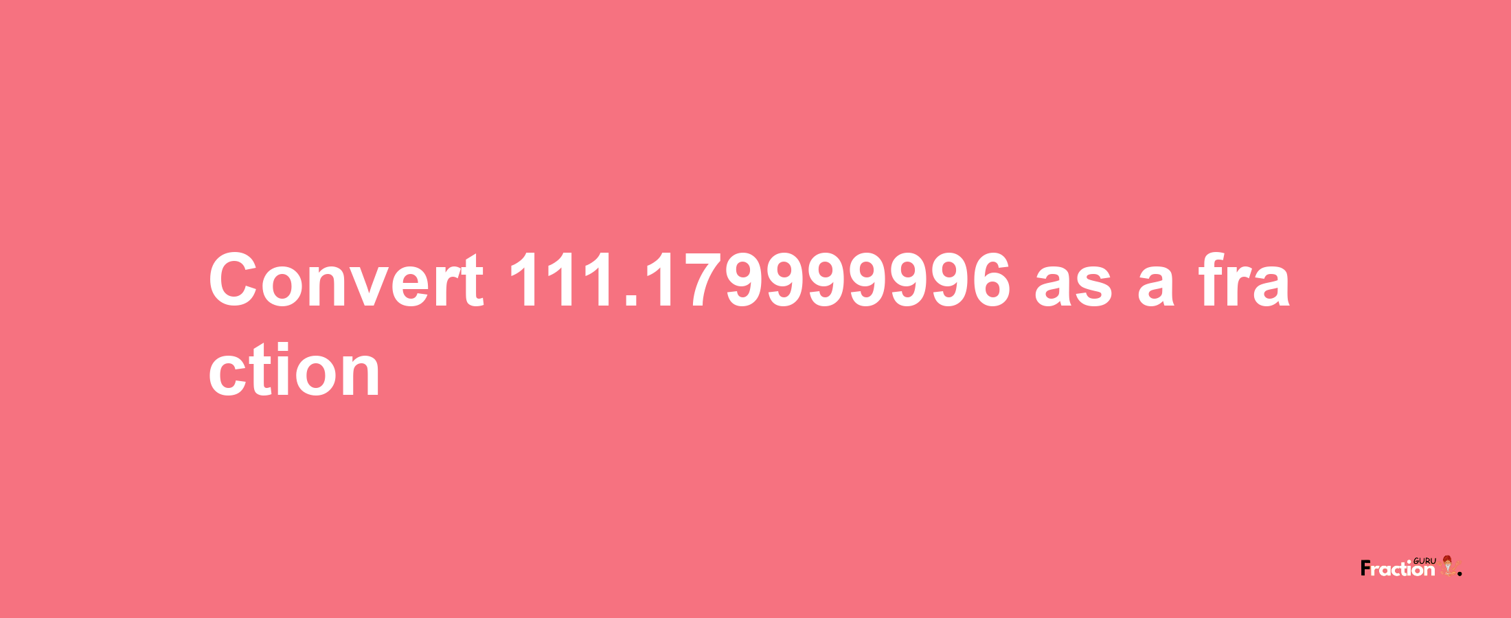 How to convert 111.179999996 as a fraction