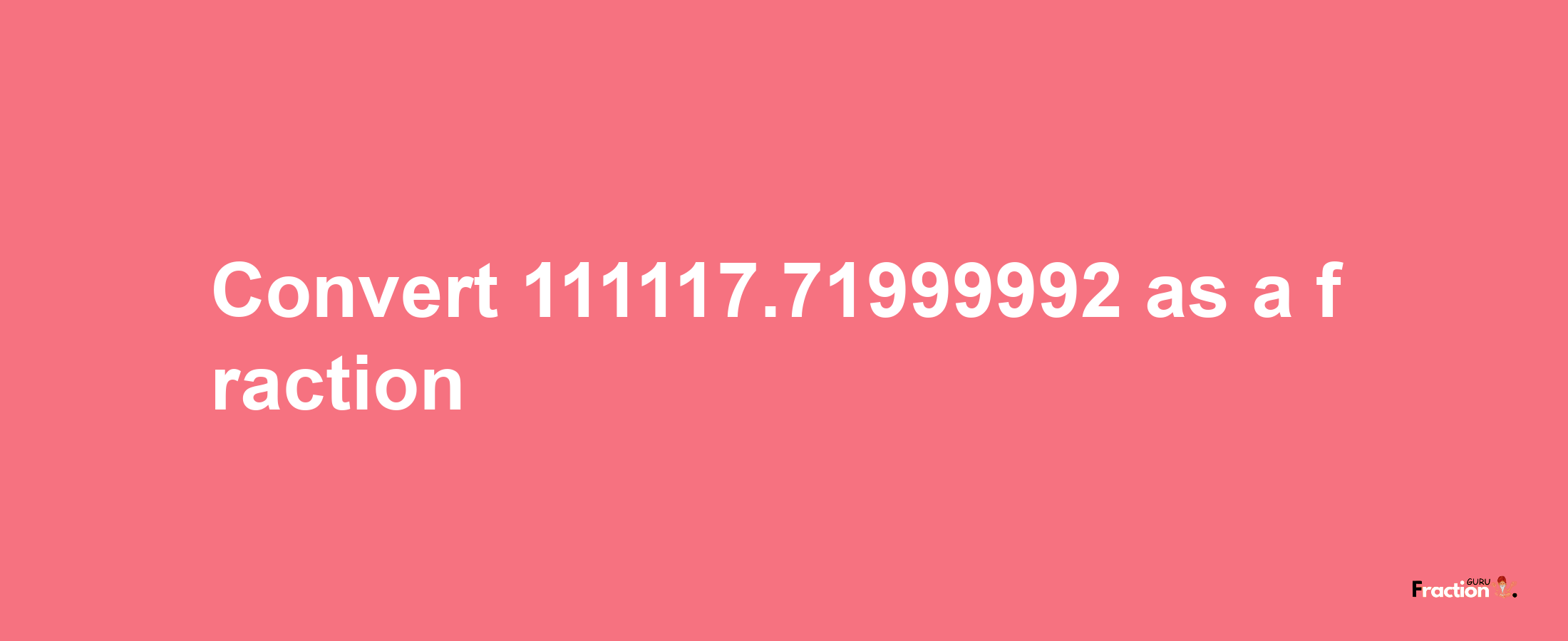 How to convert 111117.71999992 as a fraction