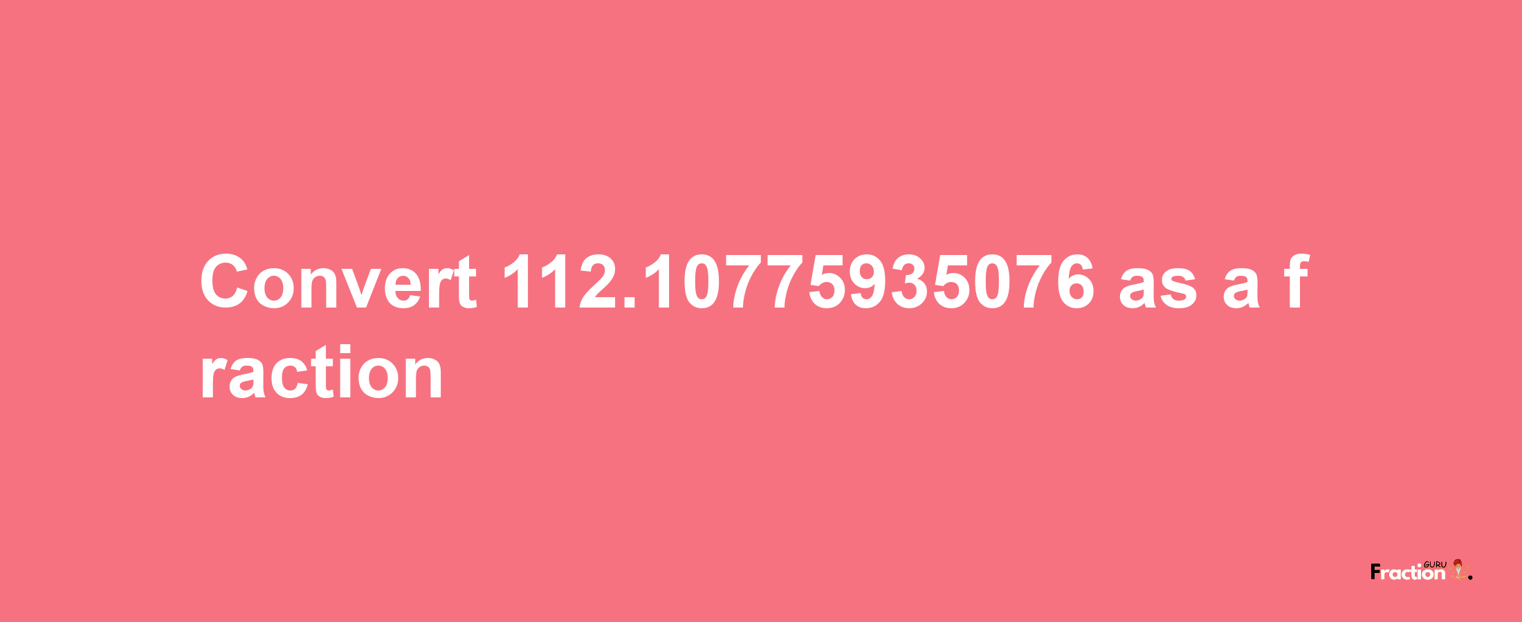 How to convert 112.10775935076 as a fraction